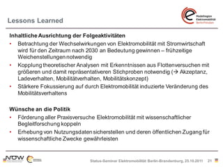 Lessons Learned

Inhaltliche Ausrichtung der Folgeaktivitäten
• Betrachtung der Wechselwirkungen von Elektromobilität mit Stromwirtschaft
   wird für den Zeitraum nach 2030 an Bedeutung gewinnen – frühzeitige
   Weichenstellungen notwendig
• Kopplung theoretischer Analysen mit Erkenntnissen aus Flottenversuchen mit
   größeren und damit repräsentativeren Stichproben notwendig ( Akzeptanz,
   Ladeverhalten, Mobilitätverhalten, Mobilitätskonzept)
• Stärkere Fokussierung auf durch Elektromobilität induzierte Veränderung des
   Mobilitätsverhaltens

Wünsche an die Politik
• Förderung aller Praxisversuche Elektromobilität mit wissenschaftlicher
  Begleitforschung koppeln
• Erhebung von Nutzungsdaten sicherstellen und deren öffentlichen Zugang für
  wissenschaftliche Zwecke gewährleisten


                               Status-Seminar Elektromobilität Berlin-Brandenburg, 25.10.2011   21
 