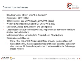 Szenarioannahmen

•   KBA-Segmente: BEV in „mini“ bis „kompakt“
•   Reichweite: BEV 160 km
•   Batteriekosten: 280 €/kWh (2020), 230€/kWh (2030)
•   Weitere Effizienzsteigerung bei BEV und CV bis 2030
•   Moderater Anstieg der Kraftstoff- und Strompreise
•   Ladeinfrastruktur: zunehmender Ausbau im privaten und öffentlichen Raum,
    Anstieg der Ladeleistung
•   Mobilitätsverhalten: Unveränderte Ansprüche an Pkw-Nutzung
•   Reichweitenrestriktionen:
     • Privat-Pkw: maximal 8 Nutzungskonflikte pro Jahr werden akzeptiert
     • Gewerbliche Pkw: Fahrzeugpool ermöglicht hohe Flexibilität, es können
        aber maximal 90 % des Fuhrparks durch batterieelektrische Fahrzeuge
        ersetzt werden



                               Status-Seminar Elektromobilität Berlin-Brandenburg, 25.10.2011   5
 