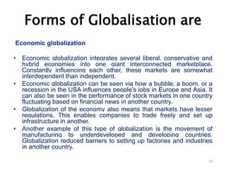 Forms of Globalisation are
Economic globalization
• Economic globalization integrates several liberal, conservative and
hybrid economies into one giant interconnected marketplace.
Constantly influencing each other, these markets are somewhat
interdependent than independent.
• Economic globalization can be seen via how a bubble, a boom, or a
recession in the USA influences people’s jobs in Europe and Asia. It
can also be seen in the performance of stock markets in one country
fluctuating based on financial news in another country.
• Globalization of the economy also means that markets have lesser
regulations. This enables companies to trade freely and set up
infrastructure in another.
• Another example of this type of globalization is the movement of
manufacturing to underdeveloped and developing countries.
Globalization reduced barriers to setting up factories and industries
in another country.
10
 
