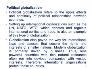 Political globalization
• Political globalization refers to the ripple effects
and continuity of political relationships between
countries.
• Setting up international organizations such as the
UN, NATO, WTO, which debates and regulate
international politics and trade, is also an example
of this type of globalization.
• Globalization also paved the way for international
laws and clauses that secure the rights and
interests of smaller nations. Modern globalization
is primarily driven by business. Thus, less
powerful countries with rich natural resources
often run into devious companies with vested
interests. Therefore, international organizations
protect these countries. 11
 