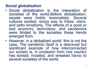 Social globalization
• Social globalization is the integration of
societies of the world.Before globalization,
people were highly regionalistic. Several
cultures existed, giving way to tribes, clans,
and petty kingdoms. The effects of a good or
bad economy, technology, and pandemics
were limited to the societies these trends
emerged from.
• However, in a globalized world, this is not the
case. The pandemic itself is a depraved but
significant example of how interconnected
our society is. A contagion from one country
has spread, mutated, and wreaked havoc to
several societies of the world.
12
 