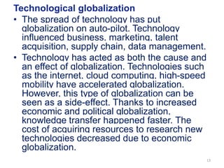 Technological globalization
• The spread of technology has put
globalization on auto-pilot. Technology
influenced business, marketing, talent
acquisition, supply chain, data management.
• Technology has acted as both the cause and
an effect of globalization. Technologies such
as the internet, cloud computing, high-speed
mobility have accelerated globalization.
However, this type of globalization can be
seen as a side-effect. Thanks to increased
economic and political globalization,
knowledge transfer happened faster. The
cost of acquiring resources to research new
technologies decreased due to economic
globalization.
13
 