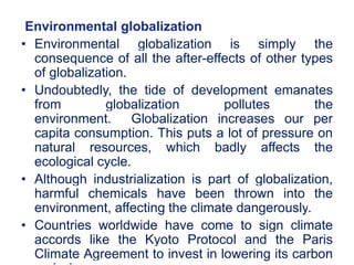 Environmental globalization
• Environmental globalization is simply the
consequence of all the after-effects of other types
of globalization.
• Undoubtedly, the tide of development emanates
from globalization pollutes the
environment. Globalization increases our per
capita consumption. This puts a lot of pressure on
natural resources, which badly affects the
ecological cycle.
• Although industrialization is part of globalization,
harmful chemicals have been thrown into the
environment, affecting the climate dangerously.
• Countries worldwide have come to sign climate
accords like the Kyoto Protocol and the Paris
Climate Agreement to invest in lowering its carbon
14
 