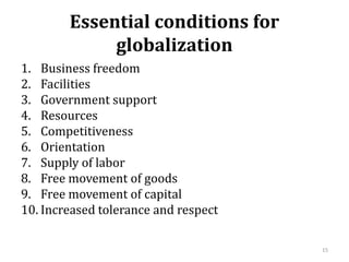 Essential conditions for
globalization
1. Business freedom
2. Facilities
3. Government support
4. Resources
5. Competitiveness
6. Orientation
7. Supply of labor
8. Free movement of goods
9. Free movement of capital
10. Increased tolerance and respect
15
 