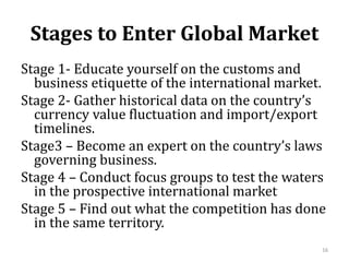 Stages to Enter Global Market
Stage 1- Educate yourself on the customs and
business etiquette of the international market.
Stage 2- Gather historical data on the country’s
currency value fluctuation and import/export
timelines.
Stage3 – Become an expert on the country’s laws
governing business.
Stage 4 – Conduct focus groups to test the waters
in the prospective international market
Stage 5 – Find out what the competition has done
in the same territory.
16
 