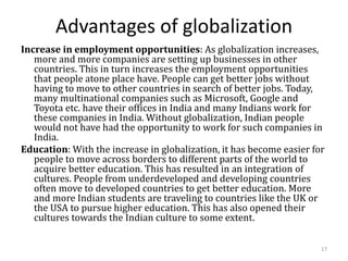 Advantages of globalization
Increase in employment opportunities: As globalization increases,
more and more companies are setting up businesses in other
countries. This in turn increases the employment opportunities
that people atone place have. People can get better jobs without
having to move to other countries in search of better jobs. Today,
many multinational companies such as Microsoft, Google and
Toyota etc. have their offices in India and many Indians work for
these companies in India. Without globalization, Indian people
would not have had the opportunity to work for such companies in
India.
Education: With the increase in globalization, it has become easier for
people to move across borders to different parts of the world to
acquire better education. This has resulted in an integration of
cultures. People from underdeveloped and developing countries
often move to developed countries to get better education. More
and more Indian students are traveling to countries like the UK or
the USA to pursue higher education. This has also opened their
cultures towards the Indian culture to some extent.
17
 