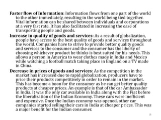 Faster flow of Information: Information flows from one part of the world
to the other immediately, resulting in the world being tied together.
Vital information can be shared between individuals and corporations
at a very fast rate. It has also facilitated in increasing the ease of
transporting people and goods.
Increase in quality of goods and services: As a result of globalization,
people have access to the best quality of goods and services throughout
the world. Companies have to strive to provide better quality goods
and services to the consumer and the consumer has the liberty of
choosing whichever product he thinks is best suited for his needs. This
allows a person in America to wear clothes made in India and Mexico
while watching a football match taking place in England on a TV made
in China.
Decrease in prices of goods and services: As the competition in the
market has increased due to rapid globalization, producers have to
price their products competitively in order to remain in the market.
This has become a boon for the consumer as he can get better quality
products at cheaper prices. An example is that of the car Ambassador
in India. It was the only car available in India along with the Fiat before
the liberalization of the Indian Economy. These cars were inefficient
and expensive. Once the Indian economy was opened, other car
companies started selling their cars in India at cheaper prices. This was
a major benefit for the Indian consumer.
18
 