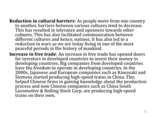 Reduction in cultural barriers: As people move from one country
to another, barriers between various cultures tend to decrease.
This has resulted in tolerance and openness towards other
cultures. This has also facilitated communication between
different cultures and hence, nations. It has also led to a
reduction in wars as we are today living in one of the most
peaceful periods in the history of mankind.
Increase in free trade: An increase in free trade has opened doors
for investors in developed countries to invest their money in
developing countries. Big companies from developed countries
have the freedom to operate in developing countries. In the
2000s, Japanese and European companies such as Kawasaki and
Siemens started producing high-speed trains in China. This
helped Chinese firms in gaining knowledge about the production
process and now Chinese companies such as China South
Locomotive & Rolling Stock Corp. are producing high-speed
trains on their own.
19
 