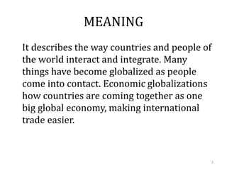 MEANING
It describes the way countries and people of
the world interact and integrate. Many
things have become globalized as people
come into contact. Economic globalizations
how countries are coming together as one
big global economy, making international
trade easier.
2
 
