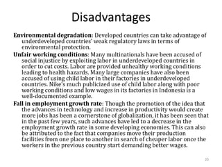 Disadvantages
Environmental degradation: Developed countries can take advantage of
underdeveloped countries’ weak regulatory laws in terms of
environmental protection.
Unfair working conditions: Many multinationals have been accused of
social injustice by exploiting labor in underdeveloped countries in
order to cut costs. Labor are provided unhealthy working conditions
leading to health hazards. Many large companies have also been
accused of using child labor in their factories in underdeveloped
countries. Nike’s much publicized use of child labor along with poor
working conditions and low wages in its factories in Indonesia is a
well-documented example.
Fall in employment growth rate: Though the promotion of the idea that
the advances in technology and increase in productivity would create
more jobs has been a cornerstone of globalization, it has been seen that
in the past few years, such advances have led to a decrease in the
employment growth rate in some developing economies. This can also
be attributed to the fact that companies move their production
facilities from one place to another in search of cheaper labor once the
workers in the previous country start demanding better wages.
20
 