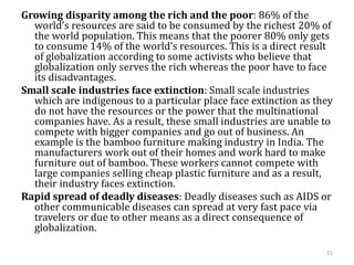 Growing disparity among the rich and the poor: 86% of the
world’s resources are said to be consumed by the richest 20% of
the world population. This means that the poorer 80% only gets
to consume 14% of the world’s resources. This is a direct result
of globalization according to some activists who believe that
globalization only serves the rich whereas the poor have to face
its disadvantages.
Small scale industries face extinction: Small scale industries
which are indigenous to a particular place face extinction as they
do not have the resources or the power that the multinational
companies have. As a result, these small industries are unable to
compete with bigger companies and go out of business. An
example is the bamboo furniture making industry in India. The
manufacturers work out of their homes and work hard to make
furniture out of bamboo. These workers cannot compete with
large companies selling cheap plastic furniture and as a result,
their industry faces extinction.
Rapid spread of deadly diseases: Deadly diseases such as AIDS or
other communicable diseases can spread at very fast pace via
travelers or due to other means as a direct consequence of
globalization.
21
 
