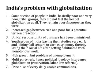 India’s problem with globalization
1. Some section of people in India, basically poor and very
poor, tribal groups, they did not feel the heat of
globalization at all. They remain poor & poorest as they
were.
2. Increased gap between rich and poor fuels potential
terrorist reaction.
3. Ethical responsibility of business has been diminished.
4. Youth group of India leaving their studies very early
and joining Call centers to earn easy money thereby
losing their social life after getting habituated with
monotonous work.
5. High growth but problem of unemployment.
6. Multi party rule, hence political ideology intervenes
globalization (reservation, labor law reforms).
7. Price hike of every daily usable commodities.
25
 