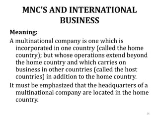 MNC’S AND INTERNATIONAL
BUSINESS
Meaning:
A multinational company is one which is
incorporated in one country (called the home
country); but whose operations extend beyond
the home country and which carries on
business in other countries (called the host
countries) in addition to the home country.
It must be emphasized that the headquarters of a
multinational company are located in the home
country.
26
 