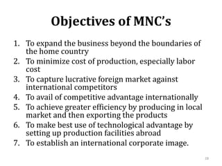 Objectives of MNC’s
1. To expand the business beyond the boundaries of
the home country
2. To minimize cost of production, especially labor
cost
3. To capture lucrative foreign market against
international competitors
4. To avail of competitive advantage internationally
5. To achieve greater efficiency by producing in local
market and then exporting the products
6. To make best use of technological advantage by
setting up production facilities abroad
7. To establish an international corporate image.
28
 