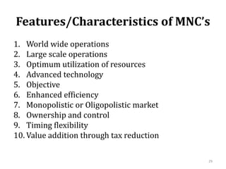 Features/Characteristics of MNC’s
1. World wide operations
2. Large scale operations
3. Optimum utilization of resources
4. Advanced technology
5. Objective
6. Enhanced efficiency
7. Monopolistic or Oligopolistic market
8. Ownership and control
9. Timing flexibility
10. Value addition through tax reduction
29
 