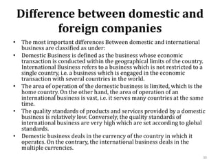 Difference between domestic and
foreign companies
• The most important differences Between domestic and international
business are classified as under:
• Domestic Business is defined as the business whose economic
transaction is conducted within the geographical limits of the country.
International Business refers to a business which is not restricted to a
single country, i.e. a business which is engaged in the economic
transaction with several countries in the world.
• The area of operation of the domestic business is limited, which is the
home country. On the other hand, the area of operation of an
international business is vast, i.e. it serves many countries at the same
time.
• The quality standards of products and services provided by a domestic
business is relatively low. Conversely, the quality standards of
international business are very high which are set according to global
standards.
• Domestic business deals in the currency of the country in which it
operates. On the contrary, the international business deals in the
multiple currencies.
30
 