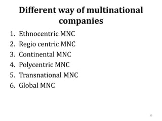 Different way of multinational
companies
1. Ethnocentric MNC
2. Regio centric MNC
3. Continental MNC
4. Polycentric MNC
5. Transnational MNC
6. Global MNC
33
 