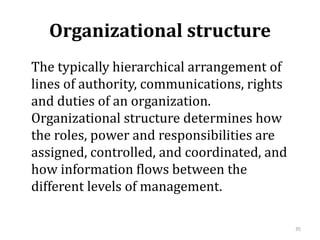 Organizational structure
The typically hierarchical arrangement of
lines of authority, communications, rights
and duties of an organization.
Organizational structure determines how
the roles, power and responsibilities are
assigned, controlled, and coordinated, and
how information flows between the
different levels of management.
35
 