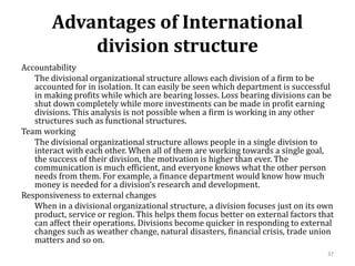 Advantages of International
division structure
Accountability
The divisional organizational structure allows each division of a firm to be
accounted for in isolation. It can easily be seen which department is successful
in making profits while which are bearing losses. Loss bearing divisions can be
shut down completely while more investments can be made in profit earning
divisions. This analysis is not possible when a firm is working in any other
structures such as functional structures.
Team working
The divisional organizational structure allows people in a single division to
interact with each other. When all of them are working towards a single goal,
the success of their division, the motivation is higher than ever. The
communication is much efficient, and everyone knows what the other person
needs from them. For example, a finance department would know how much
money is needed for a division’s research and development.
Responsiveness to external changes
When in a divisional organizational structure, a division focuses just on its own
product, service or region. This helps them focus better on external factors that
can affect their operations. Divisions become quicker in responding to external
changes such as weather change, natural disasters, financial crisis, trade union
matters and so on.
37
 