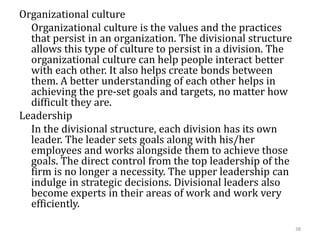 Organizational culture
Organizational culture is the values and the practices
that persist in an organization. The divisional structure
allows this type of culture to persist in a division. The
organizational culture can help people interact better
with each other. It also helps create bonds between
them. A better understanding of each other helps in
achieving the pre-set goals and targets, no matter how
difficult they are.
Leadership
In the divisional structure, each division has its own
leader. The leader sets goals along with his/her
employees and works alongside them to achieve those
goals. The direct control from the top leadership of the
firm is no longer a necessity. The upper leadership can
indulge in strategic decisions. Divisional leaders also
become experts in their areas of work and work very
efficiently.
38
 