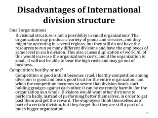 Disadvantages of International
division structure
Small organizations
Divisional structure is not a possibility in small organizations. The
organization may produce a variety of goods and services, and they
might be operating in several regions, but they still do not have the
resources to run so many different divisions and have the employees of
same level in each division. This also causes duplication of work. All of
this would increase the organization’s costs, and if the organization is
small, it will not be able to bear the high costs and may go out of
business.
Competition: healthy or not?
Competition is good until it becomes cruel. Healthy competition among
divisions is good and bears good fruit for the entire organization, but
when the competition becomes so severe that division heads start
holding grudges against each other, it can be extremely harmful for the
organization as a whole. Divisions would want other divisions to
perform badly, instead of performing better themselves, in order to get
past them and get the reward. The employees think themselves as a
part of a certain division, but they forget that they are still a part of a
much bigger organization.
39
 