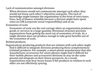 Lack of communication amongst divisions
When divisions would not communicate amongst each other, they
would not know each other’s objectives and goals. This lack of
knowledge might hamper the organization in the form of extra taxes,
fines, lack of finance available because a division might have spent
extra on CSR (corporate social responsibility) and so on.
Economies of scale
Economies of scale are the cost savings when an organization produces
goods or services in a large quantity. Divisional structure prevents
organizations from getting the most out of economies of scale. As a
single division does not produce enough to take great benefits out of
the economies of scale.
Related products
Organizations producing products that are relation with each other might
find it difficult to integrate divisions producing those complementary
(related) products. For example, a smart phone manufacturer that also
manufactures accessories for smart phones might find it difficult for
their mobile phones and accessories divisions to stay on the same
ground and integrate on their future prospects. As a result,
organizations may bear heavy losses if the products in relation to each
other are not effectively syncing.
40
 