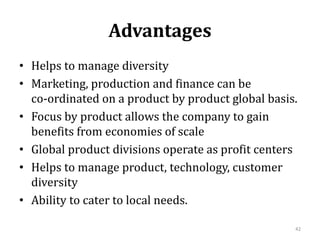 Advantages
• Helps to manage diversity
• Marketing, production and finance can be
co-ordinated on a product by product global basis.
• Focus by product allows the company to gain
benefits from economies of scale
• Global product divisions operate as profit centers
• Helps to manage product, technology, customer
diversity
• Ability to cater to local needs.
42
 