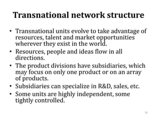 Transnational network structure
• Transnational units evolve to take advantage of
resources, talent and market opportunities
wherever they exist in the world.
• Resources, people and ideas flow in all
directions.
• The product divisions have subsidiaries, which
may focus on only one product or on an array
of products.
• Subsidiaries can specialize in R&D, sales, etc.
• Some units are highly independent, some
tightly controlled.
50
 