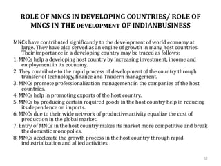 ROLE OF MNCS IN DEVELOPING COUNTRIES/ ROLE OF
MNCS IN THE DEVELOPMENT OF INDIANBUSINESS
MNCs have contributed significantly to the development of world economy at
large. They have also served as an engine of growth in many host countries.
Their importance in a developing country may be traced as follows:
1. MNCs help a developing host country by increasing investment, income and
employment in its economy.
2. They contribute to the rapid process of development of the country through
transfer of technology, finance and Tnodern management.
3. MNCs promote professionalization management in the companies of the host
countries.
4. MNCs help in promoting exports of the host country.
5. MNCs by producing certain required goods in the host country help in reducing
its dependence on imports.
6. MNCs due to their wide network of productive activity equalize the cost of
production in the global market.
7. Entry of MNCs in the host country makes its market more competitive and break
the domestic monopolies.
8. MNCs accelerate the growth process in the host country through rapid
industrialization and allied activities.
52
 