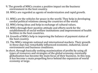 9. The growth of MNCs creates a positive impact on the business
environment in the host country.
10. MNCs are regarded as agents of modernization and rapid growth.
11. MNCs are the vehicles for peace in the world. They help in developing
cordial political relations among the countries of the world.
12. MNCs bring ideas and help in exchange of cultural values.
13. MNCs through their positive attitude and efforts work for the
establishment of social welfare institutions and improvement of health
facilities in the host countries.
14. Growth of MNCs help in improving the balance of payment status of
the host country.
15. The MNCs integrate national and international markets. Their growth
in these days has remarkably influenced economic, industrial, social
environment and business conditions.
In short, through basically seeking maximization of profits by using all
types of resources and strategies of the global economy, eventually
globalization has become the main focus of their business. In this way,
it has become a main propelling force behind the expansion of world
economy at large.
53
 