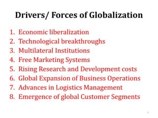 Drivers/ Forces of Globalization
1. Economic liberalization
2. Technological breakthroughs
3. Multilateral Institutions
4. Free Marketing Systems
5. Rising Research and Development costs
6. Global Expansion of Business Operations
7. Advances in Logistics Management
8. Emergence of global Customer Segments
7
 