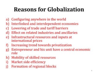 Reasons for Globalization
a) Configuring anywhere in the world
b) Interlinked and interdependent economies
c) Lowering of trade and tariff barriers
d) Effect on related industries and ancillaries
e) Infrastructural resources and inputs at
international prices
f) Increasing trend towards privatization
g) Entrepreneur and his unit have a central economic
role
h) Mobility of skilled resources
i) Market side efficiency
j) Formation of regional blocks
8
 