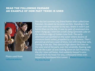 READ THE FOLLOWING PASSAGE
AN EXAMPLE OF HOW PAST TENSE IS USED



                  One day last summer, my friend Rahim Khan called from
                  Pakistan. He asked me to come see him. Standing in the
                  kitchen with the receiver to my ear, I knew it wasn’t just
                  Rahim Khan on the line. It was my past of unatoned sins.
                  After I hung up, I went for a walk along Spreckels Lake on
                  the northern edge of Golden Gate Park. The early-
                  afternoon sun sparkled on the water where dozens of
                  miniature boats sailed, propelled by a crisp breeze. Then I
                  glanced up and saw a pair of kites, red with long blue tails,
                  soaring in the sky. They danced high above the trees on
                  the west end of the park, over the windmills, floating side
                  by side like a pair of eyes looking down on San Francisco,
                  the city I now call home. And suddenly Hassan’s voice
                  whispered in my head: For you, a thousand times over.
Photo used from   Hassan the harelipped kite runner. (Khaled Hosseini, 2003,
redsunacademy     The Kite Runner)
 
