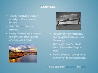 EXAMPLES


• He believed that one day it
  would possible to go to
  Europe.
• I tried hard to bury the
  memory.
• Huang Chu became interested     • I sold my bicycle yesterday,
  in everything about plants        and bought this statue with
  when he was a child.              the money.
                                  • The Wright brothers built
                                    their plane in their bicycle
                                    shop.
                                  • During the call students got a
                                    live view of the research field.


                                Photo used from BootsnAll and Etsu
 