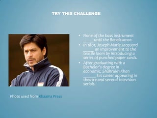 TRY THIS CHALLENGE




                               • None of the bass instrument
                                 _____until the Renaissance.
                               • In 1801, Joseph Marie Jacquard
                                 _____ an improvement to the
                                 textile loom by introducing a
                                 series of punched paper cards.
                               • After graduating with a
                                 Bachelor’s degree in
                                 economic, Shahrukh Khan
                                 ______ his career appearing in
                                 theatre and several television
                                 serials.

Photo used from Khaama Press
 