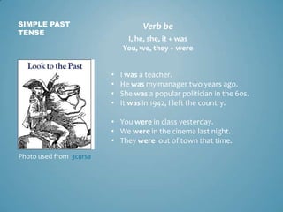 SIMPLE PAST                         Verb be
TENSE
                              I, he, she, it + was
                             You, we, they + were


                         •   I was a teacher.
                         •   He was my manager two years ago.
                         •   She was a popular politician in the 60s.
                         •   It was in 1942, I left the country.

                         • You were in class yesterday.
                         • We were in the cinema last night.
                         • They were out of town that time.
Photo used from 3cursa
 