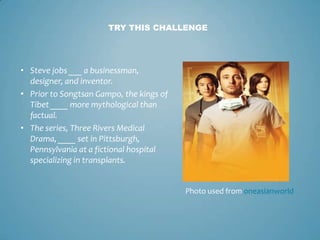 TRY THIS CHALLENGE




• Steve jobs ___ a businessman,
  designer, and inventor.
• Prior to Songtsan Gampo, the kings of
  Tibet ____ more mythological than
  factual.
• The series, Three Rivers Medical
  Drama, ____ set in Pittsburgh,
  Pennsylvania at a fictional hospital
  specializing in transplants.


                                          Photo used from oneasianworld
 