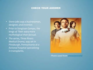 CHECK YOUR ANSWER




• Steve jobs was a businessman,
  designer, and inventor.
• Prior to Songtsan Gampo, the
  kings of Tibet were more
  mythological than factual.
• The series, Three Rivers
  Medical Drama, was set in
  Pittsburgh, Pennsylvania at a
  fictional hospital specializing
  in transplants.
                                    Photo used from oneasianworld
 