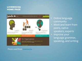LIVEMOCHA
HOME PAGE



                            • Online language
                              community
                            • Meet and learn from
                              peers, native
                              speakers, experts
                            • Improve your
                              language grammar,
                              speaking, and writing

Photo used from Livemocha
 
