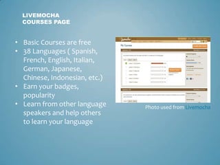 LIVEMOCHA
  COURSES PAGE


• Basic Courses are free
• 38 Languages ( Spanish,
  French, English, Italian,
  German, Japanese,
  Chinese, Indonesian, etc.)
• Earn your badges,
  popularity
• Learn from other language    Photo used from Livemocha
  speakers and help others
  to learn your language
 