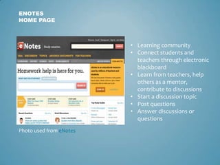 ENOTES
HOME PAGE



                         • Learning community
                         • Connect students and
                           teachers through electronic
                           blackboard
                         • Learn from teachers, help
                           others as a mentor,
                           contribute to discussions
                         • Start a discussion topic
                         • Post questions
                         • Answer discussions or
                           questions
Photo used from eNotes
 