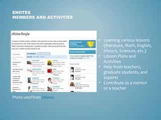 ENOTES
MEMBERS AND ACTIVITIES




                         • Learning various lessons
                           (literature, Math, English,
                           History, Sciences, etc.)
                         • Lesson Plans and
                           Activities
                         • Help from teachers,
                           graduate students, and
                           experts
                         • Contribute as a mentor
                           or a teacher

Photo used from eNotes
 