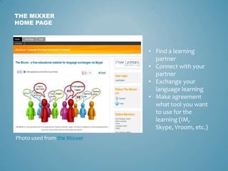 THE MIXXER
HOME PAGE



                             • Find a learning
                               partner
                             • Connect with your
                               partner
                             • Exchange your
                               language learning
                             • Make agreement
                               what tool you want
                               to use for the
                               learning (IM,
                               Skype, Vroom, etc.)
Photo used from the Mixxer
 