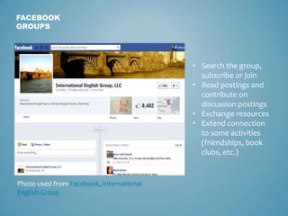 FACEBOOK
GROUPS




                                          • Search the group,
                                            subscribe or join
                                          • Read postings and
                                            contribute on
                                            discussion postings
                                          • Exchange resources
                                          • Extend connection
                                            to some activities
                                            (friendships, book
                                            clubs, etc.)


Photo used from Facebook, International
English Group
 