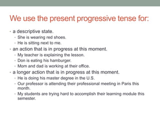 We use the present progressive tense for:
• a descriptive state.
   • She is wearing red shoes.
   • He is sitting next to me.
• an action that is in progress at this moment.
   • My teacher is explaining the lesson.
   • Don is eating his hamburger.
   • Mom and dad is working at their office.
• a longer action that is in progress at this moment.
   • He is doing his master degree in the U.S.
   • Our professor is attending their professional meeting in Paris this
     month.
   • My students are trying hard to accomplish their learning module this
     semester.
 