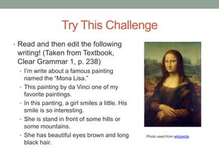 Try This Challenge
• Read and then edit the following
 writing! (Taken from Textbook,
 Clear Grammar 1, p. 238)
  • I‟m write about a famous painting
      named the “Mona Lisa.”
  •   This painting by da Vinci one of my
      favorite paintings.
  •   In this panting, a girl smiles a little. His
      smile is so interesting.
  •   She is stand in front of some hills or
      some mountains.
  •   She has beautiful eyes brown and long          Photo used from wikipedia
      black hair.
 