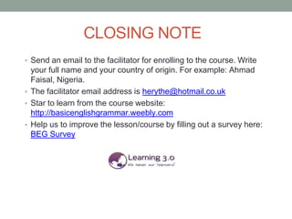 CLOSING NOTE
• Send an email to the facilitator for enrolling to the course. Write
  your full name and your country of origin. For example: Ahmad
  Faisal, Nigeria.
• The facilitator email address is herythe@hotmail.co.uk
• Star to learn from the course website:
  http://basicenglishgrammar.weebly.com
• Help us to improve the lesson/course by filling out a survey here:
  BEG Survey
 