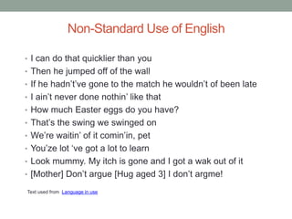 Non-Standard Use of English

• I can do that quicklier than you
• Then he jumped off of the wall
• If he hadn‟t‟ve gone to the match he wouldn‟t of been late
• I ain‟t never done nothin‟ like that
• How much Easter eggs do you have?
• That‟s the swing we swinged on
• We‟re waitin‟ of it comin‟in, pet
• You‟ze lot „ve got a lot to learn
• Look mummy. My itch is gone and I got a wak out of it
• [Mother] Don‟t argue [Hug aged 3] I don‟t argme!

Text used from Language in use
 