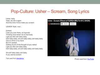 Pop-Culture: Usher – Scream, Song Lyrics
Usher, baby
Yeah, we did it again
And this time I'mma make you scream

USHER! Yeah, man...

[Usher]
I see you over there, so hypnotic
Thinking 'bout what I do to that body
I get you like ooh baby baby
Ooh baby baby, ah-ooh baby baby ooh baby baby
Got no drink in my hand
But I'm wasted
Getting drunk of the thought of you naked
I get you like ooh baby baby
Ooh baby baby, ah-ooh baby baby ooh baby baby

Ah-ooh baby baby ooh baby
If you wanna scream

Text used from directlyrics                     Photo used from YouTube
 