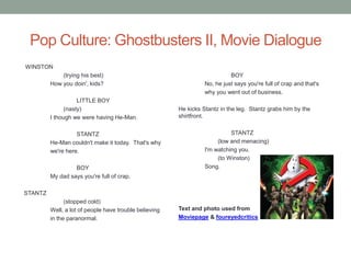 Pop Culture: Ghostbusters II, Movie Dialogue
WINSTON
             (trying his best)                                              BOY
         How you doin', kids?                                     No, he just says you're full of crap and that's
                                                                  why you went out of business.
                    LITTLE BOY
               (nasty)                                  He kicks Stantz in the leg. Stantz grabs him by the
         I though we were having He-Man.                shirtfront.


                   STANTZ                                                   STANTZ
         He-Man couldn't make it today. That's why                     (low and menacing)
         we're here.                                              I'm watching you.
                                                                       (to Winston)
                  BOY                                             Song.
         My dad says you're full of crap.

STANTZ
               (stopped cold)
         Well, a lot of people have trouble believing   Text and photo used from
         in the paranormal.                             Moviepage & foureyedcritics
 